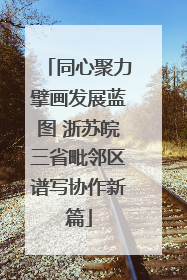 同心聚力擘画发展蓝图 浙苏皖三省毗邻区谱写协作新篇