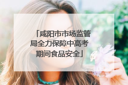 咸阳市市场监管局全力保障中高考期间食品安全