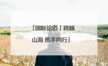 国际论道丨跨越山海 携手同行