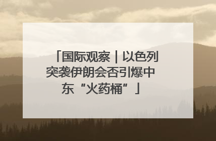 国际观察｜以色列突袭伊朗会否引爆中东“火药桶”