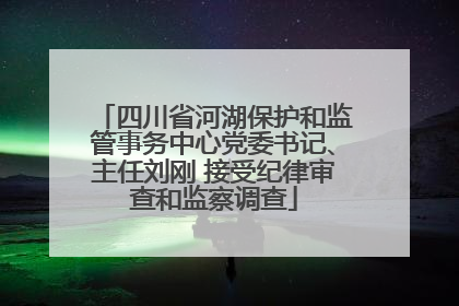 四川省河湖保护和监管事务中心党委书记、主任刘刚 接受纪律审查和监察调查