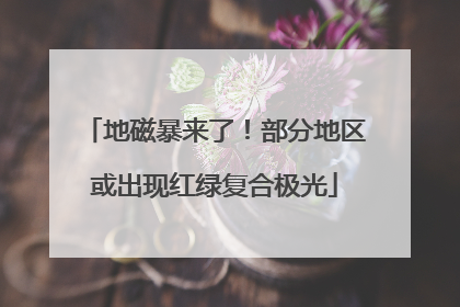 地磁暴来了！部分地区或出现红绿复合极光