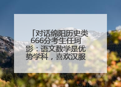 对话绵阳历史类666分考生任珂影：语文数学是优势学科，喜欢汉服，用哭释放情绪