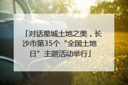 对话星城土地之美，长沙市第35个“全国土地日”主题活动举行