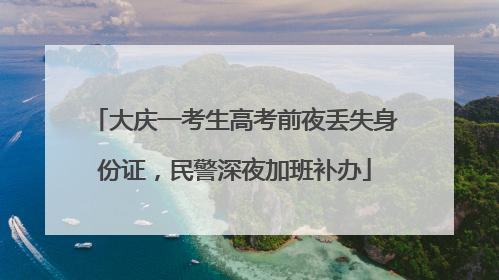 大庆一考生高考前夜丢失身份证，民警深夜加班补办