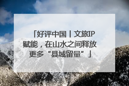 好评中国丨文旅IP赋能，在山水之间释放更多“县域留量”