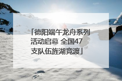 德阳端午龙舟系列活动启幕 全国47支队伍旌湖竞渡