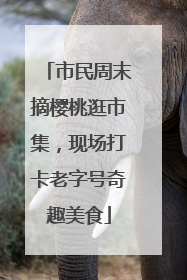 市民周末摘樱桃逛市集，现场打卡老字号奇趣美食