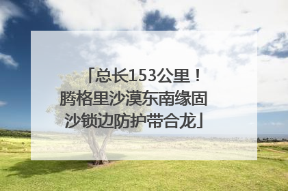 总长153公里！腾格里沙漠东南缘固沙锁边防护带合龙