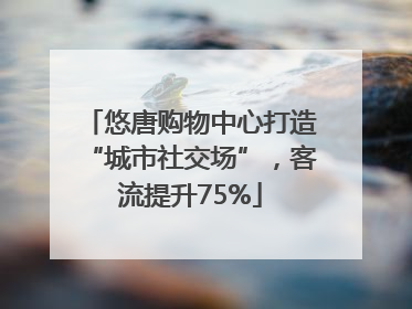 悠唐购物中心打造“城市社交场”，客流提升75%