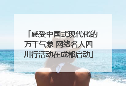 感受中国式现代化的万千气象 网络名人四川行活动在成都启动
