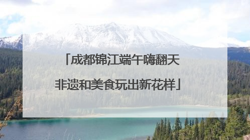 成都锦江端午嗨翻天 非遗和美食玩出新花样