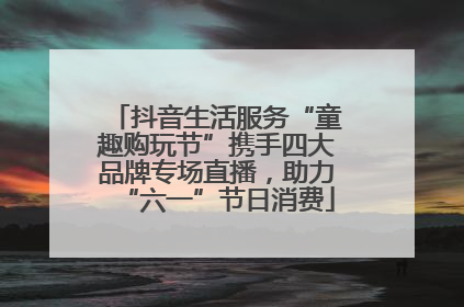 抖音生活服务“童趣购玩节”携手四大品牌专场直播，助力“六一”节日消费