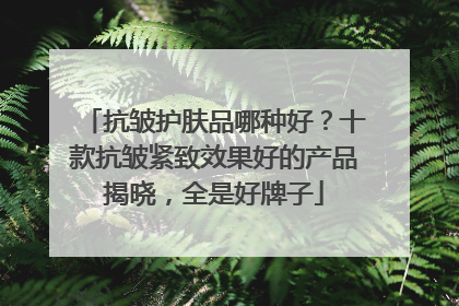 抗皱护肤品哪种好？十款抗皱紧致效果好的产品揭晓，全是好牌子