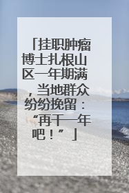 挂职肿瘤博士扎根山区一年期满，当地群众纷纷挽留：“再干一年吧！”