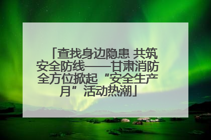 查找身边隐患 共筑安全防线——甘肃消防全方位掀起“安全生产月”活动热潮
