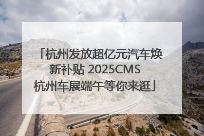 杭州发放超亿元汽车焕新补贴 2025CMS杭州车展端午等你来逛