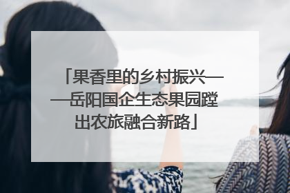 果香里的乡村振兴——岳阳国企生态果园蹚出农旅融合新路