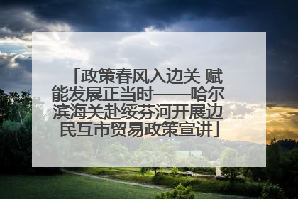 政策春风入边关 赋能发展正当时——哈尔滨海关赴绥芬河开展边民互市贸易政策宣讲