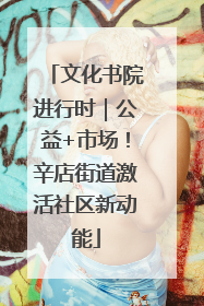文化书院进行时｜公益+市场！辛店街道激活社区新动能