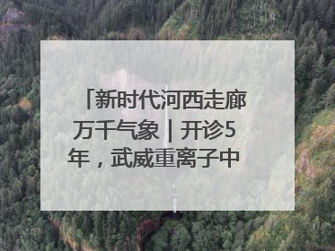新时代河西走廊万千气象｜开诊5年，武威重离子中心完成2000余例患者治疗