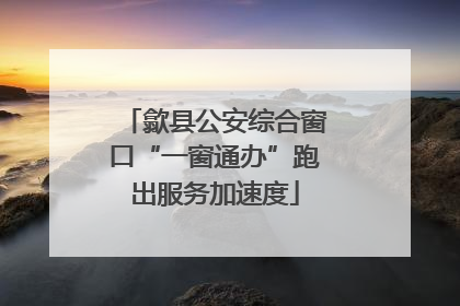 歙县公安综合窗口“一窗通办”跑出服务加速度