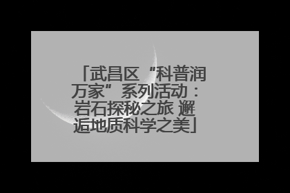 武昌区“科普润万家”系列活动：岩石探秘之旅 邂逅地质科学之美