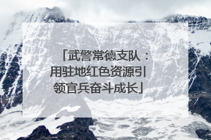 武警常德支队：用驻地红色资源引领官兵奋斗成长
