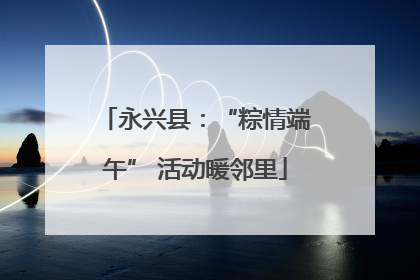 永兴县：“粽情端午” 活动暖邻里