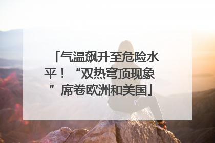 气温飙升至危险水平！“双热穹顶现象”席卷欧洲和美国