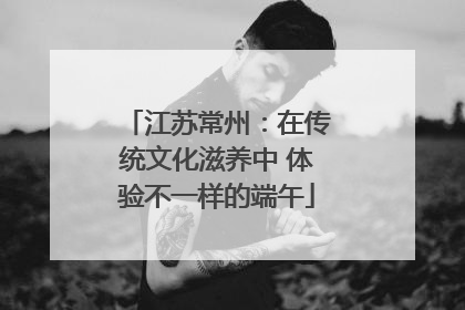 江苏常州：在传统文化滋养中 体验不一样的端午