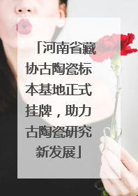河南省藏协古陶瓷标本基地正式挂牌，助力古陶瓷研究新发展