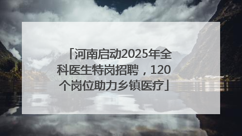 河南启动2025年全科医生特岗招聘，120个岗位助力乡镇医疗