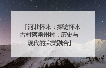 河北怀来：探访怀来古村落幽州村：历史与现代的完美融合
