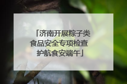 济南开展粽子类食品安全专项检查 护航食安端午
