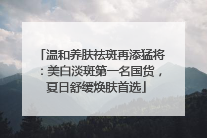 温和养肤祛斑再添猛将：美白淡斑第一名国货，夏日舒缓焕肤首选