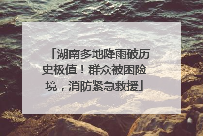 湖南多地降雨破历史极值！群众被困险境，消防紧急救援