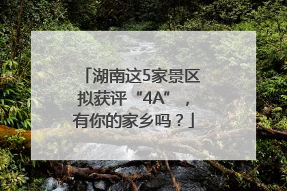 湖南这5家景区拟获评“4A”，有你的家乡吗？