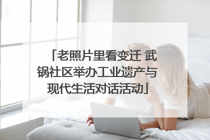 老照片里看变迁 武锅社区举办工业遗产与现代生活对话活动