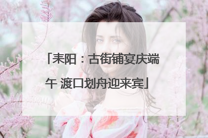 耒阳：古街铺宴庆端午 渡口划舟迎来宾