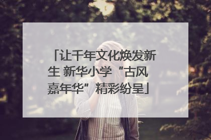 让千年文化焕发新生 新华小学“古风嘉年华”精彩纷呈