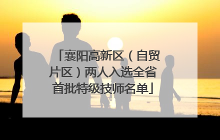 襄阳高新区（自贸片区）两人入选全省首批特级技师名单
