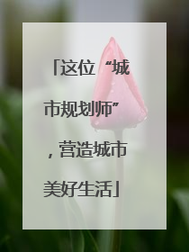 这位“城市规划师”，营造城市美好生活