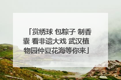 赏绣球 包粽子 制香囊 看非遗大戏 武汉植物园仲夏花海等你来