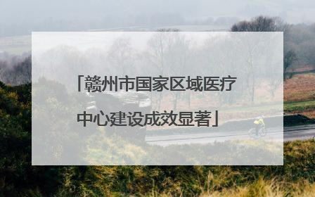 赣州市国家区域医疗中心建设成效显著