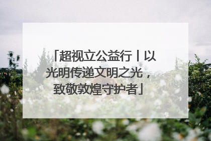超视立公益行丨以光明传递文明之光，致敬敦煌守护者