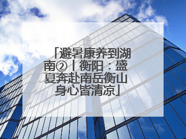 避暑康养到湖南②丨衡阳：盛夏奔赴南岳衡山 身心皆清凉