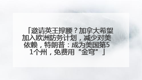 邀请英王撑腰？加拿大希望加入欧洲防务计划，减少对美依赖，特朗普：成为美国第51个州，免费用“金穹”