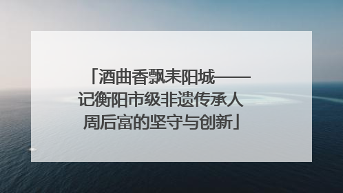 酒曲香飘耒阳城——记衡阳市级非遗传承人周后富的坚守与创新