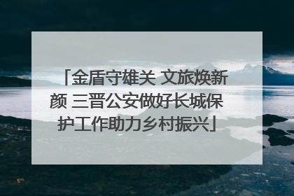 金盾守雄关 文旅焕新颜 三晋公安做好长城保护工作助力乡村振兴